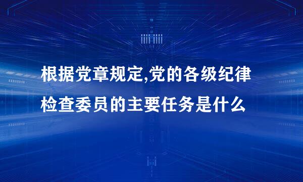 根据党章规定,党的各级纪律检查委员的主要任务是什么