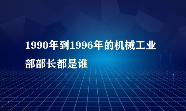 1990年到1996年的机械工业部部长都是谁