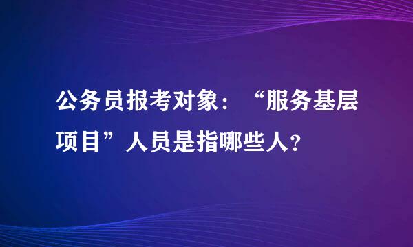 公务员报考对象：“服务基层项目”人员是指哪些人？