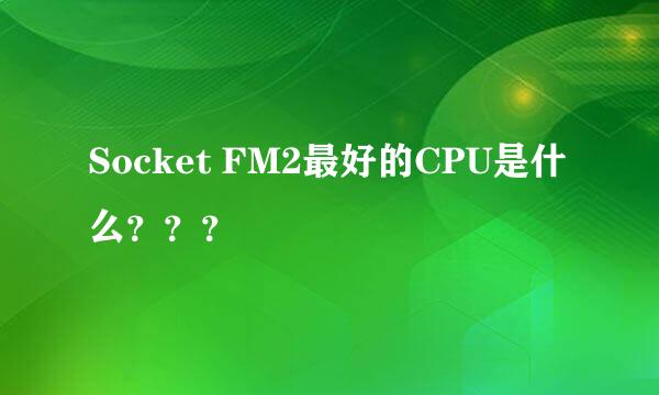 Socket FM2最好的CPU是什么？？？