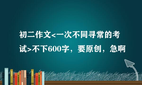 初二作文<一次不同寻常的考试>不下600字，要原创，急啊