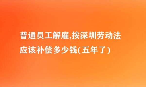 普通员工解雇,按深圳劳动法应该补偿多少钱(五年了)