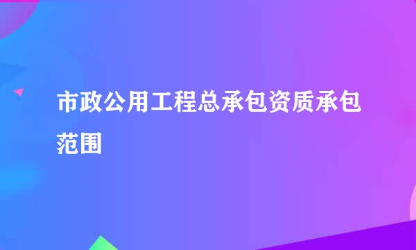 市政公用工程总承包资质承包范围