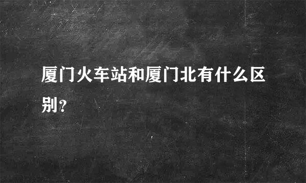 厦门火车站和厦门北有什么区别？