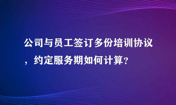 公司与员工签订多份培训协议，约定服务期如何计算？