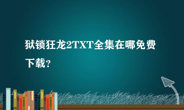 狱锁狂龙2TXT全集在哪免费下载？