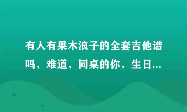 有人有果木浪子的全套吉他谱吗，难道，同桌的你，生日快乐，有没有人告诉你，情非得已这套教程。谢谢分享