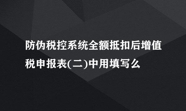 防伪税控系统全额抵扣后增值税申报表(二)中用填写么