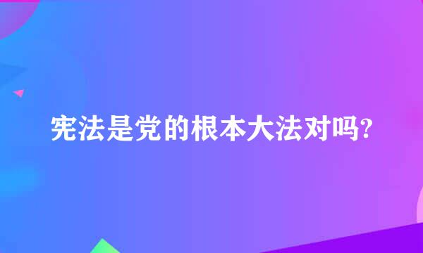 宪法是党的根本大法对吗?