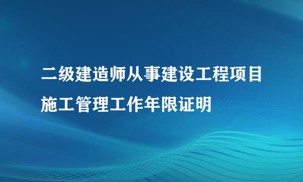 二级建造师从事建设工程项目施工管理工作年限证明