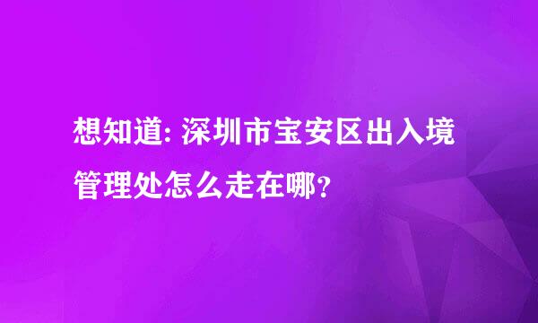 想知道: 深圳市宝安区出入境管理处怎么走在哪？