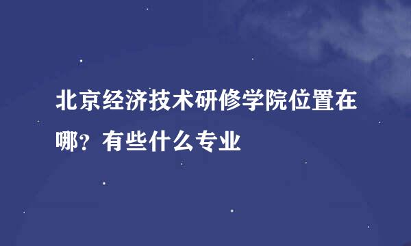 北京经济技术研修学院位置在哪？有些什么专业