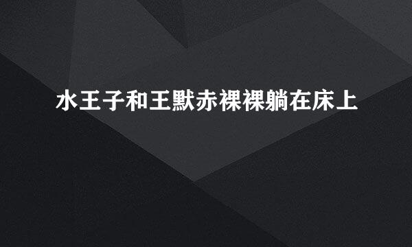 水王子和王默赤裸裸躺在床上