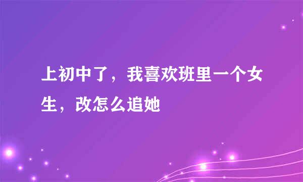 上初中了，我喜欢班里一个女生，改怎么追她