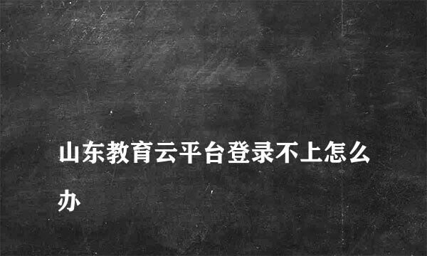 
山东教育云平台登录不上怎么办
