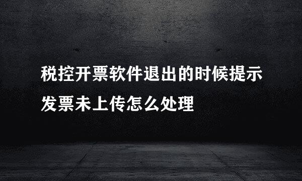 税控开票软件退出的时候提示发票未上传怎么处理