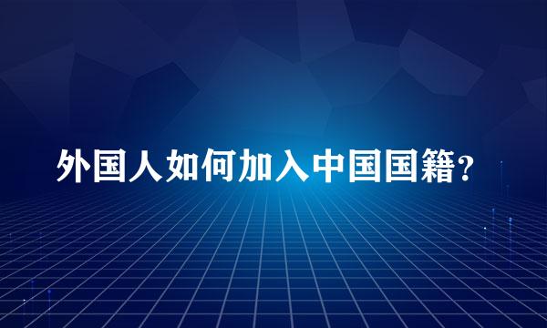 外国人如何加入中国国籍？