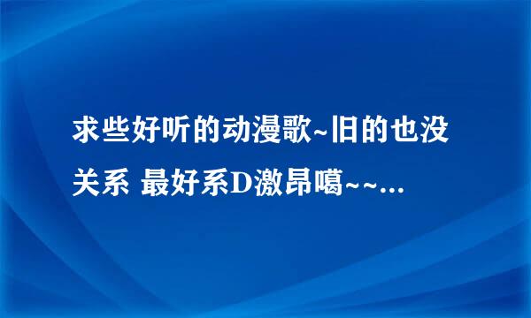 求些好听的动漫歌~旧的也没关系 最好系D激昂噶~~~~（PS ：动漫歌）