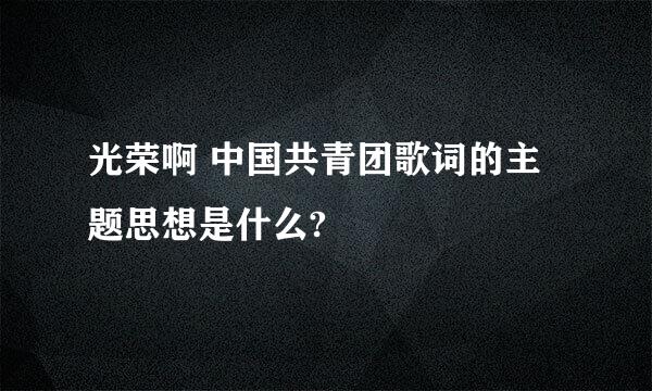 光荣啊 中国共青团歌词的主题思想是什么?