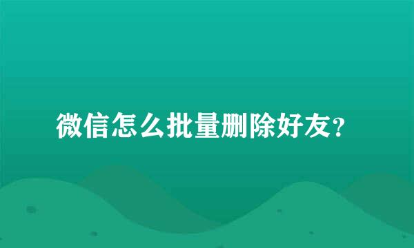 微信怎么批量删除好友？