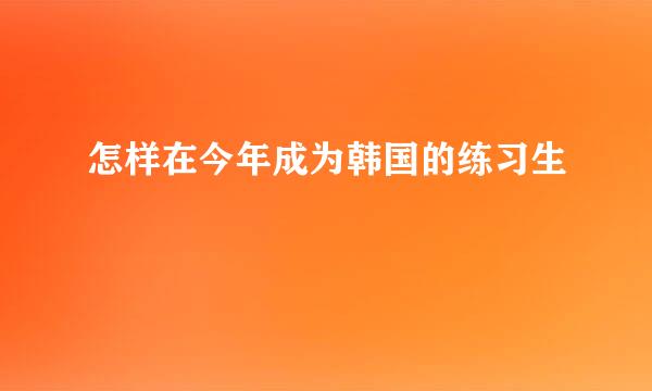 怎样在今年成为韩国的练习生