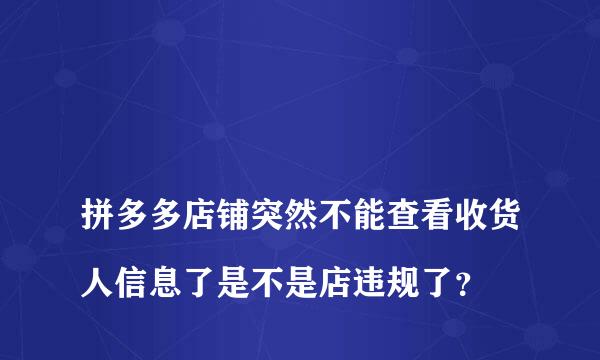 
拼多多店铺突然不能查看收货人信息了是不是店违规了？
