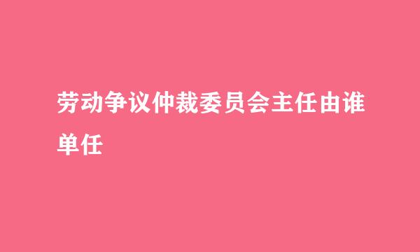 劳动争议仲裁委员会主任由谁单任