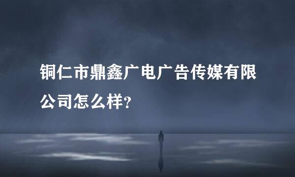 铜仁市鼎鑫广电广告传媒有限公司怎么样？