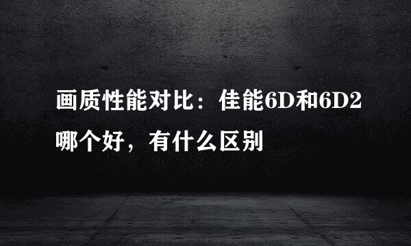 画质性能对比：佳能6D和6D2哪个好，有什么区别