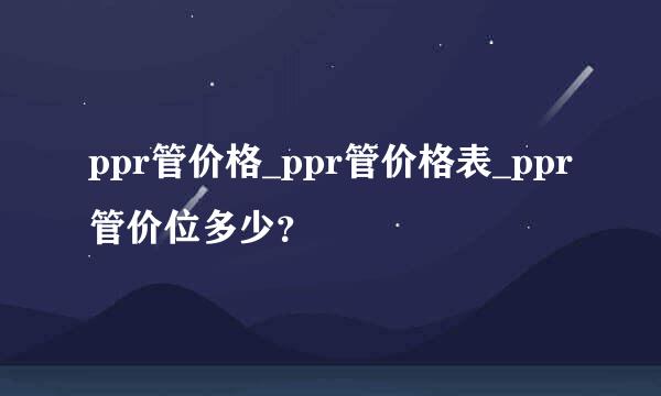 ppr管价格_ppr管价格表_ppr管价位多少？