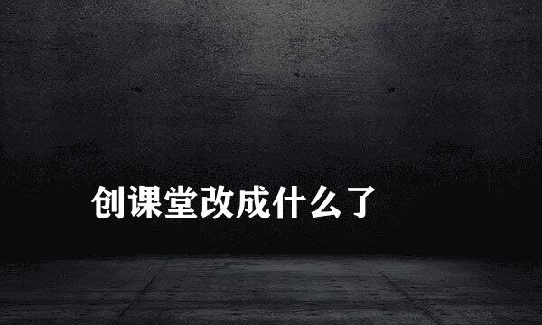 
创课堂改成什么了
