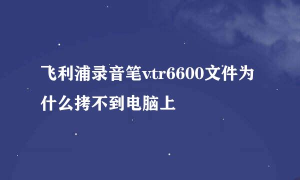 飞利浦录音笔vtr6600文件为什么拷不到电脑上