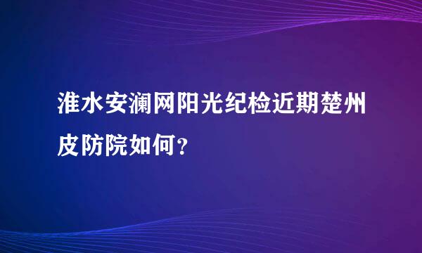 淮水安澜网阳光纪检近期楚州皮防院如何？