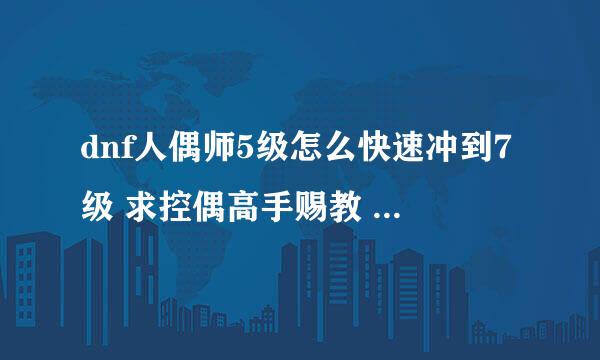 dnf人偶师5级怎么快速冲到7级 求控偶高手赐教 ………… 最好详细点 好的话另加分………………