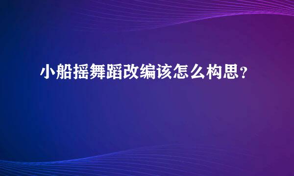 小船摇舞蹈改编该怎么构思？