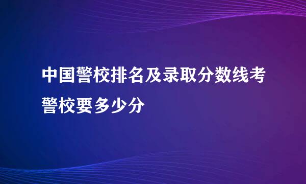 中国警校排名及录取分数线考警校要多少分