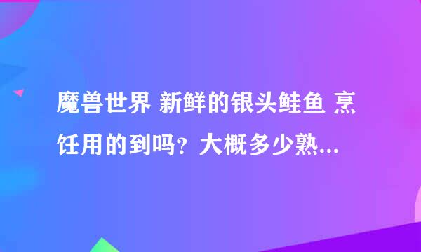 魔兽世界 新鲜的银头鲑鱼 烹饪用的到吗？大概多少熟练可以用的到？