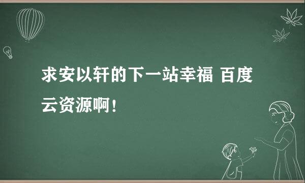 求安以轩的下一站幸福 百度云资源啊！