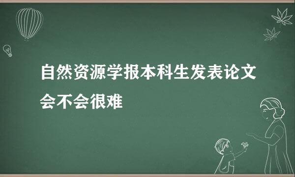 自然资源学报本科生发表论文会不会很难