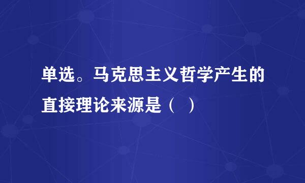 单选。马克思主义哲学产生的直接理论来源是（ ）