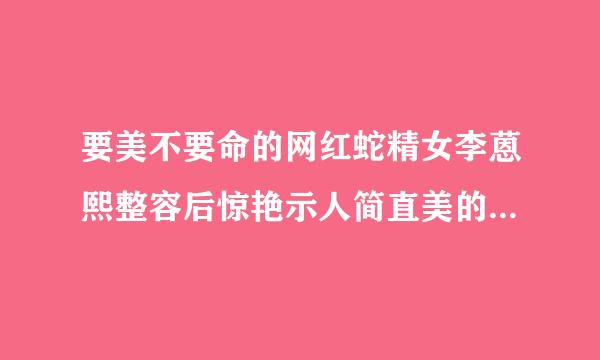 要美不要命的网红蛇精女李蒽熙整容后惊艳示人简直美的不要不要的