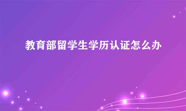 教育部留学生学历认证怎么办