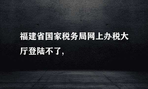 福建省国家税务局网上办税大厅登陆不了,