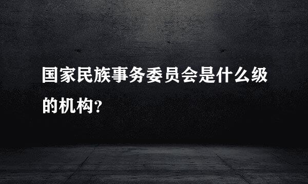 国家民族事务委员会是什么级的机构？