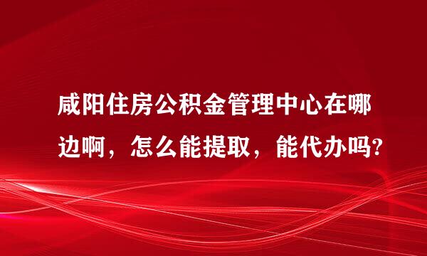 咸阳住房公积金管理中心在哪边啊，怎么能提取，能代办吗?