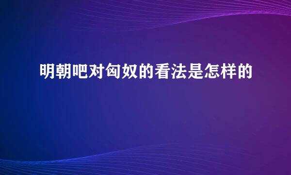 明朝吧对匈奴的看法是怎样的