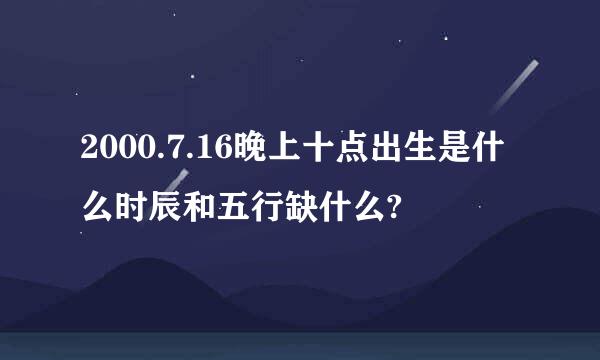 2000.7.16晚上十点出生是什么时辰和五行缺什么?