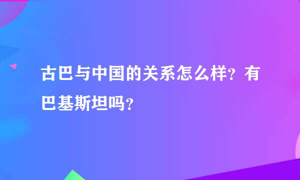 古巴与中国的关系怎么样？有巴基斯坦吗？