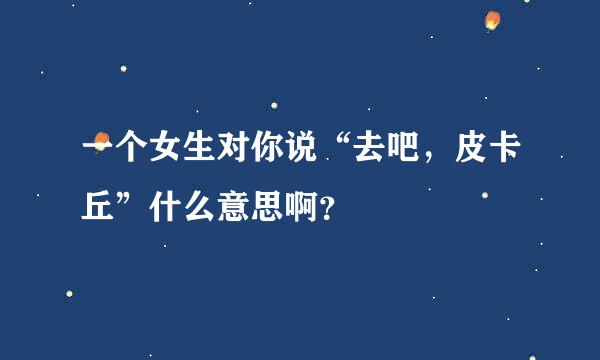 一个女生对你说“去吧，皮卡丘”什么意思啊？