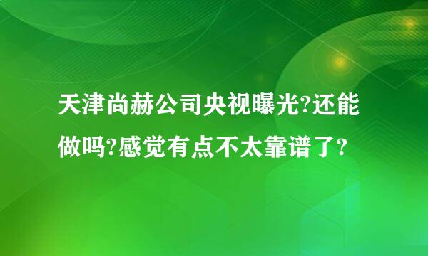 天津尚赫公司央视曝光?还能做吗?感觉有点不太靠谱了?